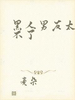 黑人男友太大受不了