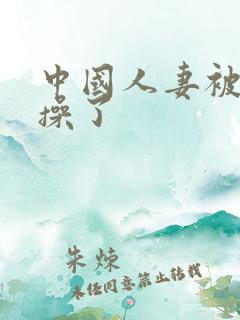 中国人妻被黑人操了