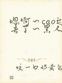 嗯啊~cao进去了~黑人小说