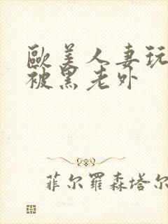 欧美人妻玩3p被黑老外