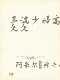 丰满少妇高潮久久久