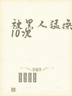 被黑人猛操高潮10次