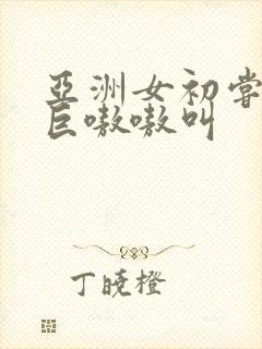 亚洲女初尝黑人巨嗷嗷叫