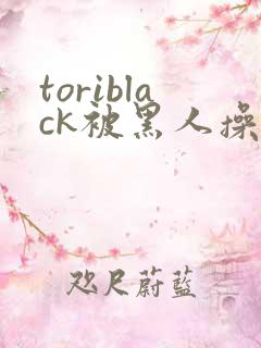 toriblack被黑人操