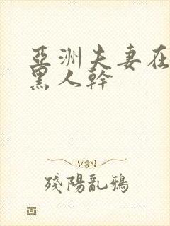 亚洲夫妻在线被黑人干