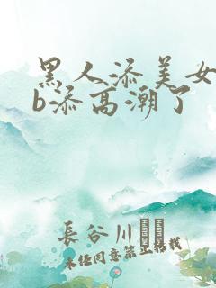 黑人添美女bbb添高潮了