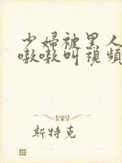 少妇被黑人3p嗷嗷叫视频