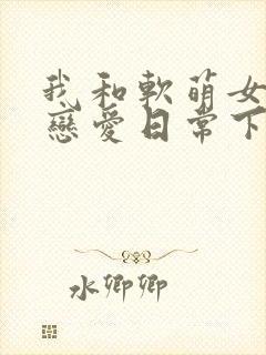 我和软萌女友的恋爱日常下载txt