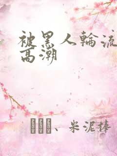 被黑人轮流操到高潮