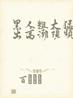 黑人粗大猛烈进出高潮视频