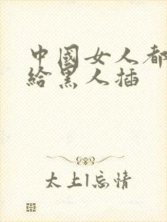 中国女人都喜欢给黑人插