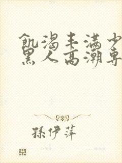 饥渴丰满少妇和黑人高潮专场