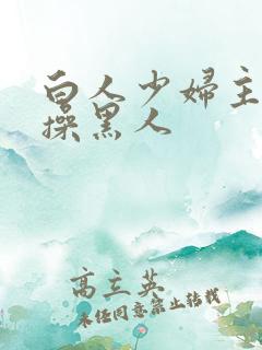 白人少妇主动求操黑人