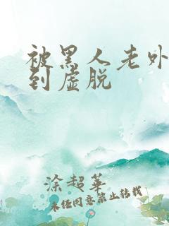 被黑人老外折磨到虚脱