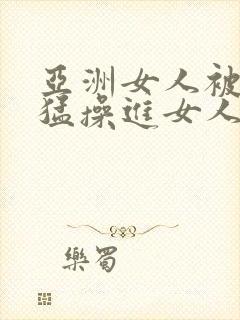 亚洲女人被黑人猛操进女人