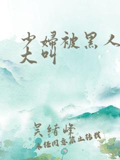 少妇被黑人日的大叫