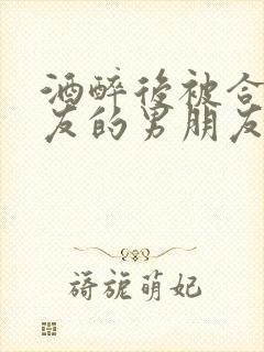 酒醉后被合租室友的男朋友认错的小说