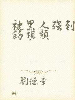 被黑人强到高潮的视频