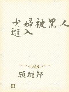 少妇被黑人猛烈进入