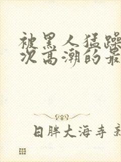 被黑人猛躁10次高潮的最新动态