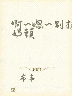 啊~嗯~别揉我奶头