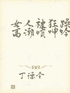 女人被狂躁c到高潮喷呻吟