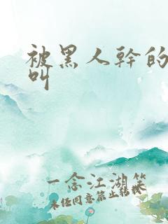 被黑人干的嗷嗷叫