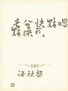 老公快点嗯嗯快点操我