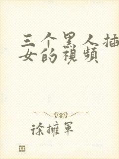 三个黑人插一个女的视频