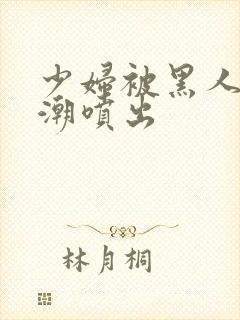 少妇被黑人到高潮喷出