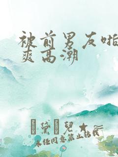 被前男友啪的好爽高潮