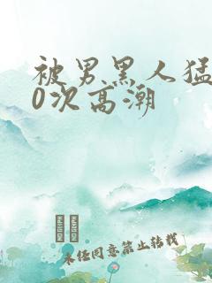 被男黑人猛躁10次高潮