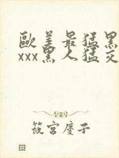 欧美最猛黑人xxxx黑人猛交98