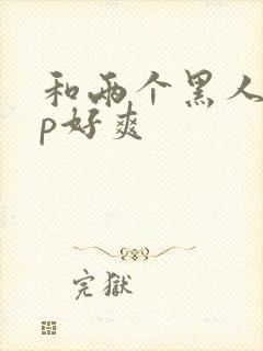 和两个黑人玩3p好爽