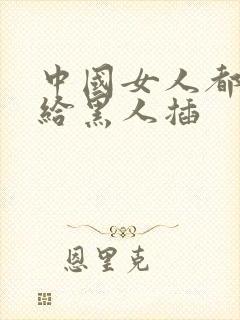 中国女人都喜欢给黑人插