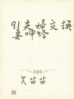 91夫妇交换娇妻呻吟
