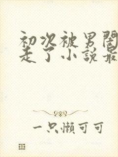 初次被男闺蜜夺走了小说最新章节更