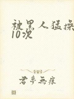 被黑人猛操高潮10次