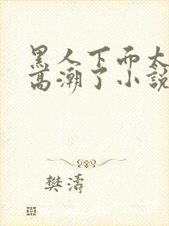 黑人下面太大我高潮了小说