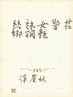 丝袜女警花被捆绑调教