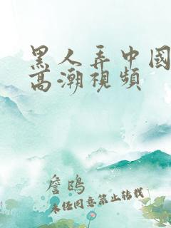 黑人弄中国女人高潮视频