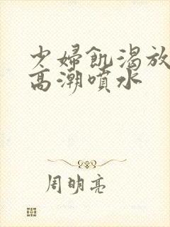 少妇饥渴放荡的高潮喷水