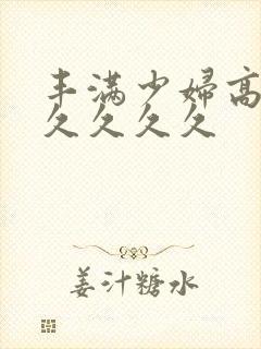 丰满少妇高潮久久久久久