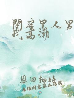 闺蜜黑人男友让我高潮