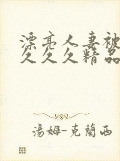 漂亮人妻被黑人久久久精品