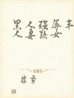 黑人强辱丰满的人妻熟女