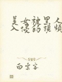 美女被黑人巨大入侵的视频