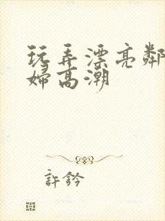 玩弄漂亮邻居少妇高潮