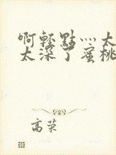 啊轻点灬太粗嗯太深了蜜桃小说