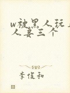 w被黑人玩弄的人妻三个